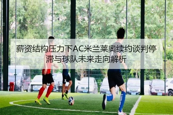 薪资结构压力下AC米兰莱奥续约谈判停滞与球队未来走向解析