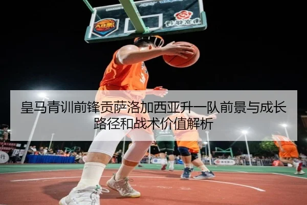 皇马青训前锋贡萨洛加西亚升一队前景与成长路径和战术价值解析