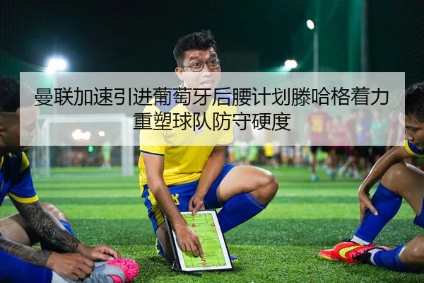 曼联加速引进葡萄牙后腰计划滕哈格着力重塑球队防守硬度